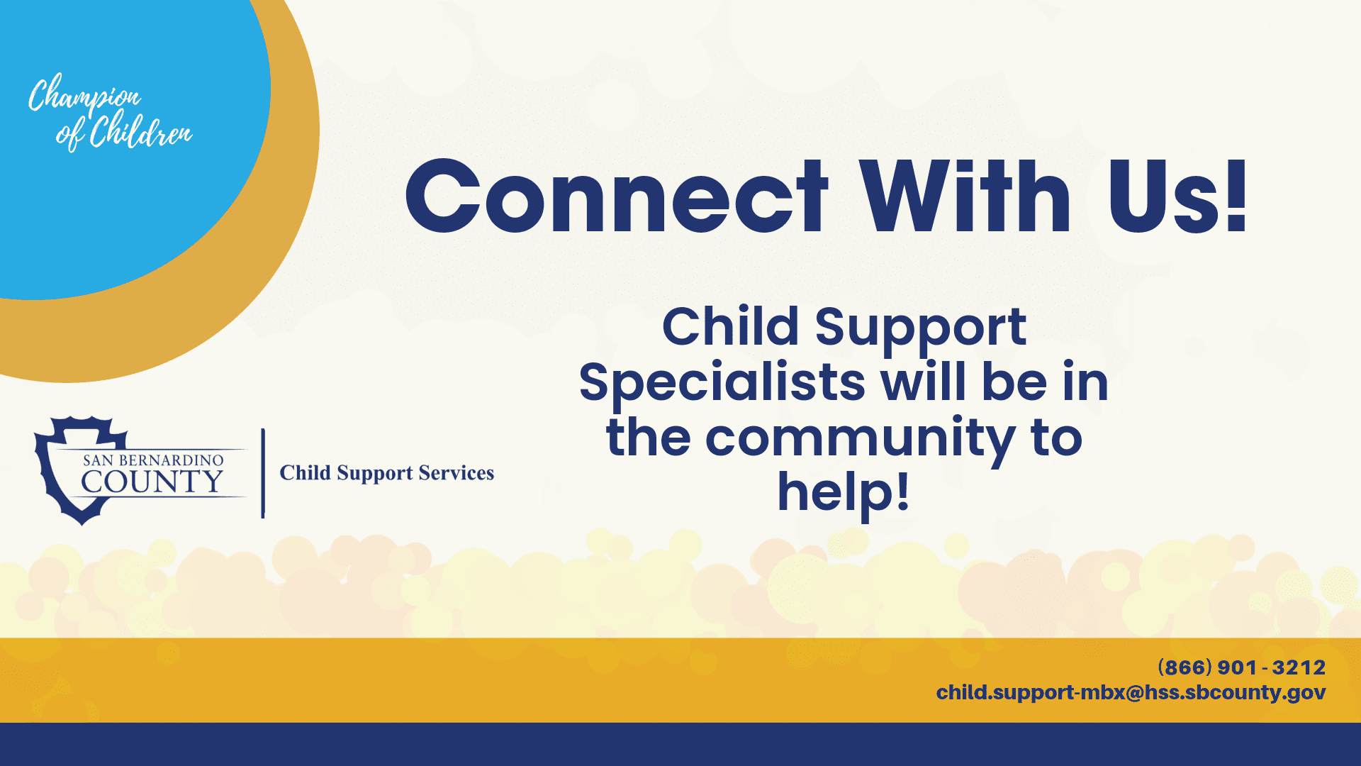 Connect with us! Child Support Specialists will be in the community to help!Blue and gold circles top left corner. In the blue circle Champion of Children white logo. San Bernardino County Child Support Services logo below circles. Gold and blue line on the bottom of the image. In the gold line phone number 866-901-3212, email, child.support-mbx@hss.sbcounty.gov.