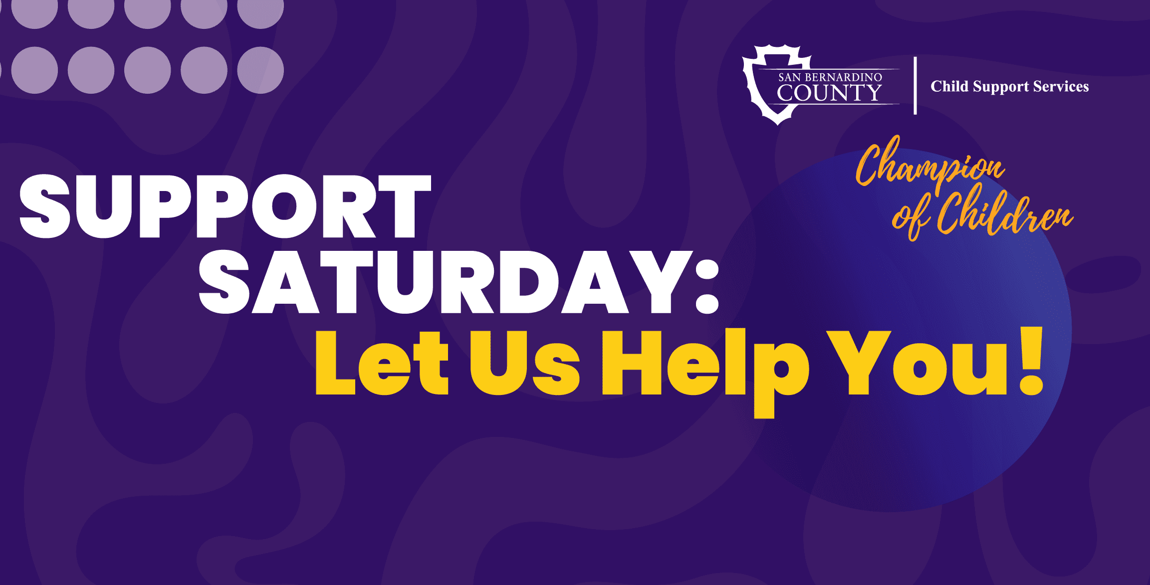 Dark blue background, with gray circles in the top left corner. "Support Saturday: Let us help you!" Top right corner county of San Bernardino Child Support Services logo, below that logo is the departments logo Champion of Children.